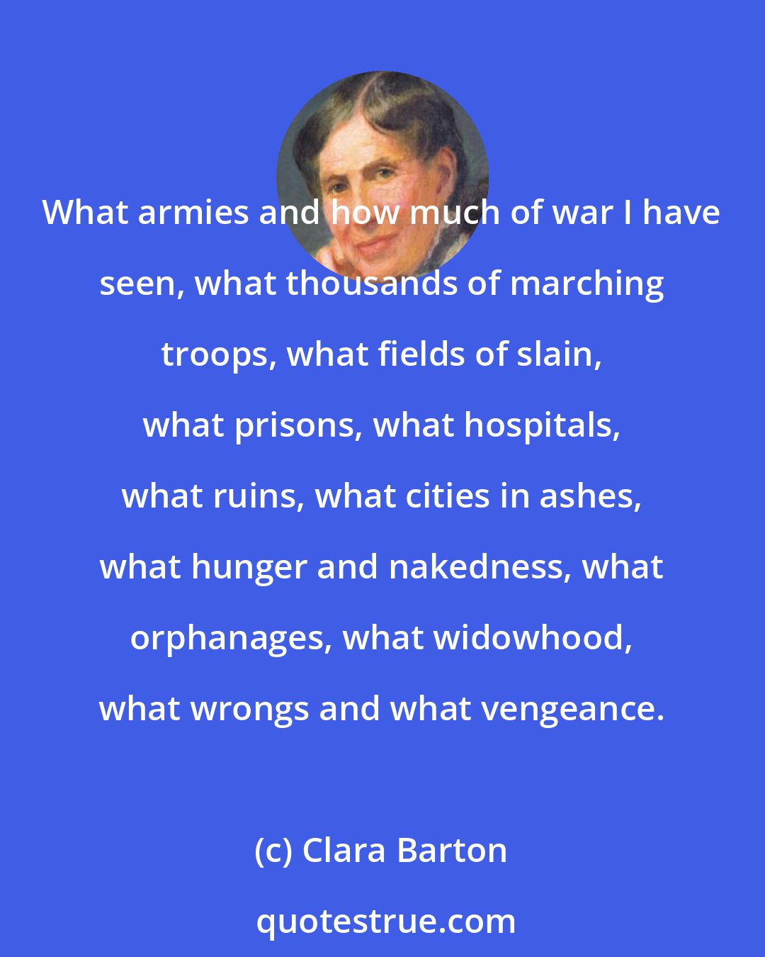 Clara Barton: What armies and how much of war I have seen, what thousands of marching troops, what fields of slain, what prisons, what hospitals, what ruins, what cities in ashes, what hunger and nakedness, what orphanages, what widowhood, what wrongs and what vengeance.