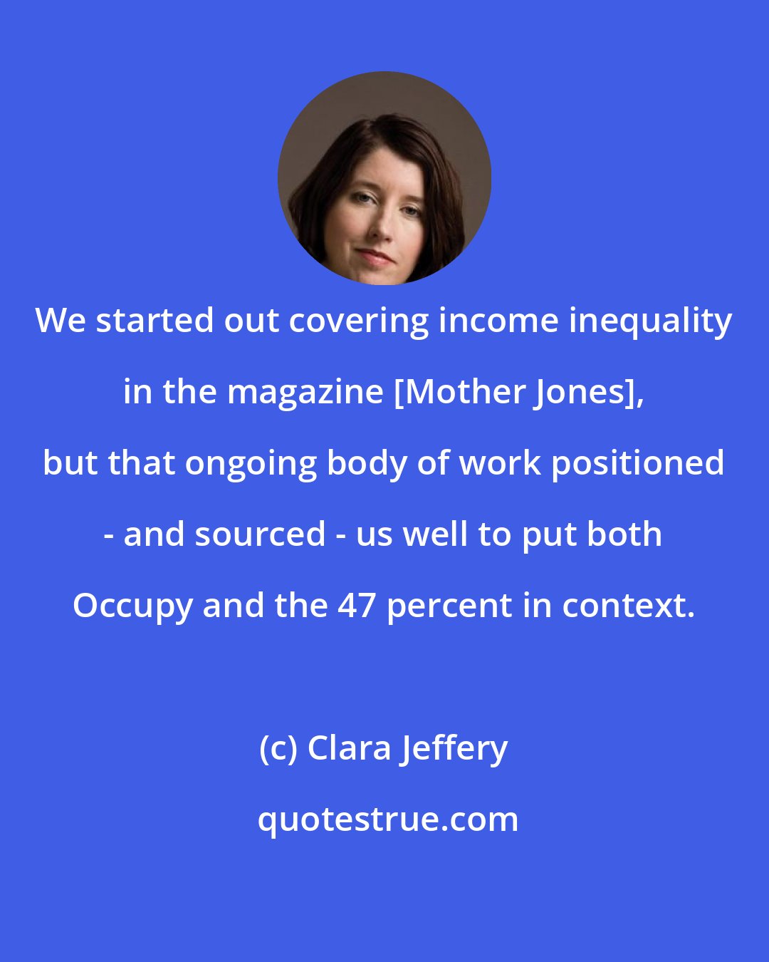 Clara Jeffery: We started out covering income inequality in the magazine [Mother Jones], but that ongoing body of work positioned - and sourced - us well to put both Occupy and the 47 percent in context.
