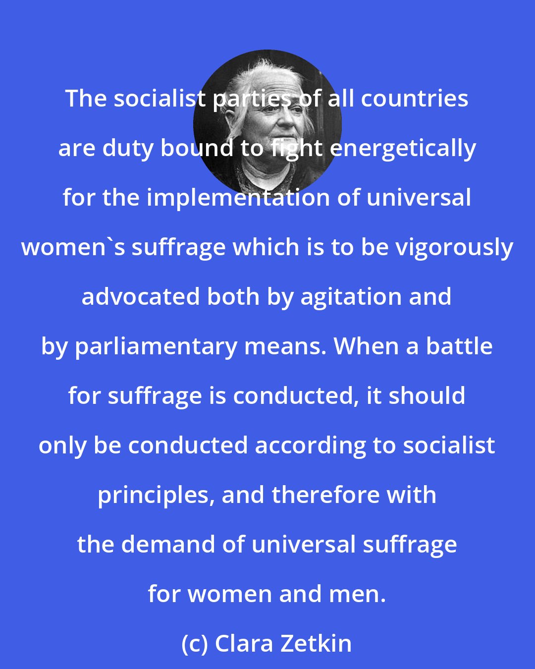 Clara Zetkin: The socialist parties of all countries are duty bound to fight energetically for the implementation of universal women's suffrage which is to be vigorously advocated both by agitation and by parliamentary means. When a battle for suffrage is conducted, it should only be conducted according to socialist principles, and therefore with the demand of universal suffrage for women and men.