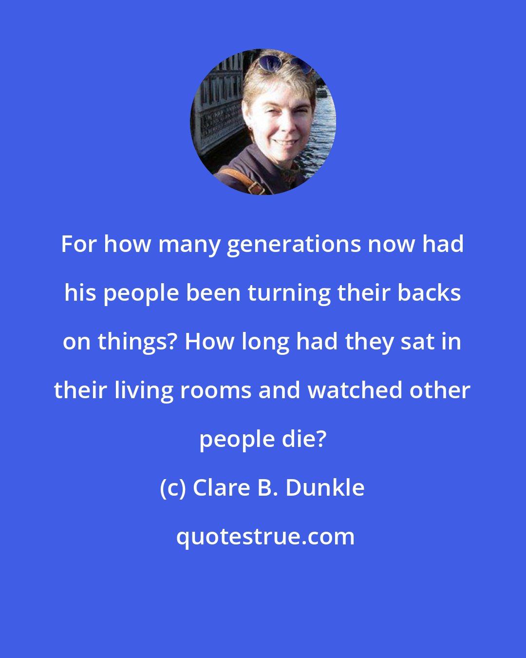 Clare B. Dunkle: For how many generations now had his people been turning their backs on things? How long had they sat in their living rooms and watched other people die?