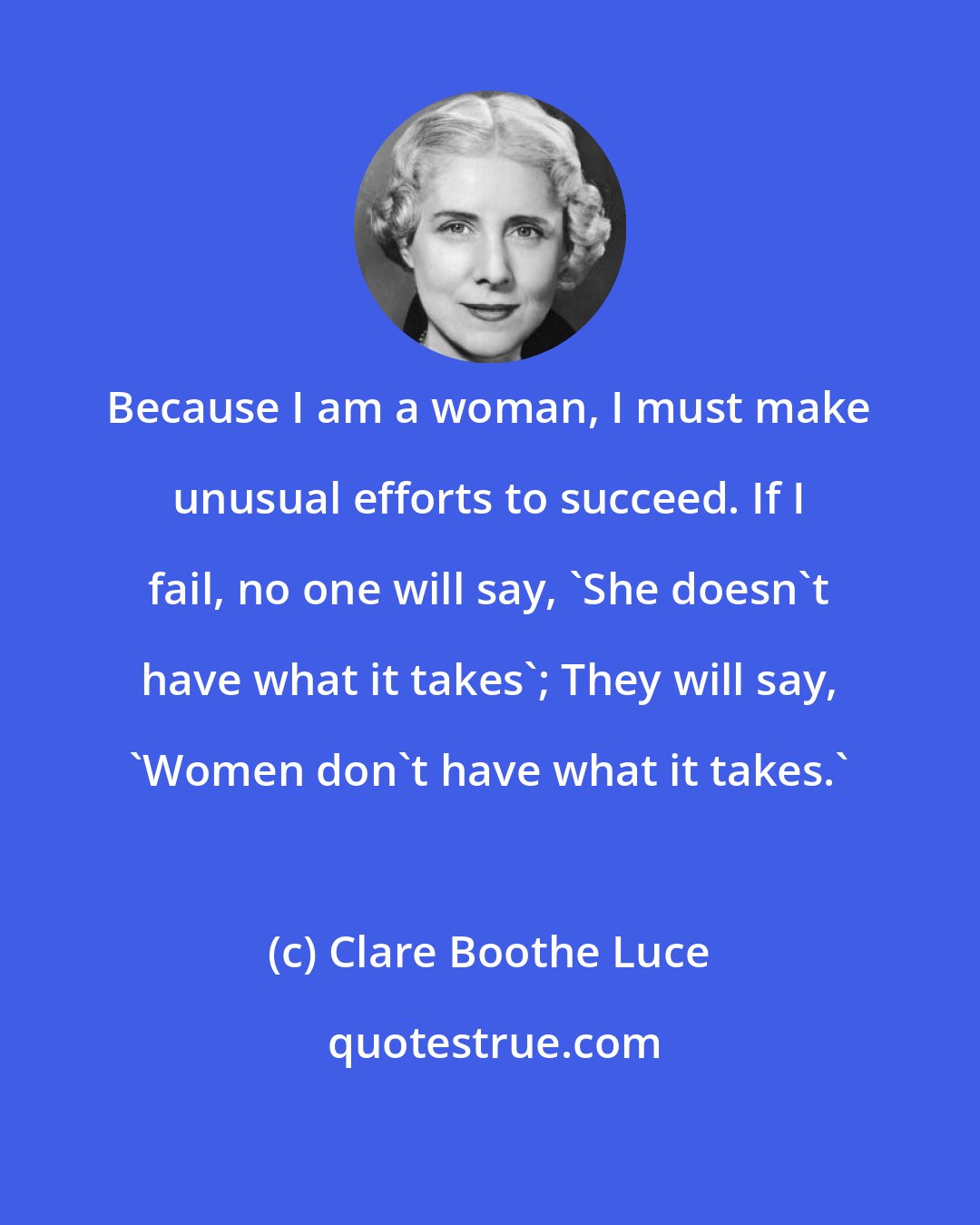 Clare Boothe Luce: Because I am a woman, I must make unusual efforts to succeed. If I fail, no one will say, 'She doesn't have what it takes'; They will say, 'Women don't have what it takes.'