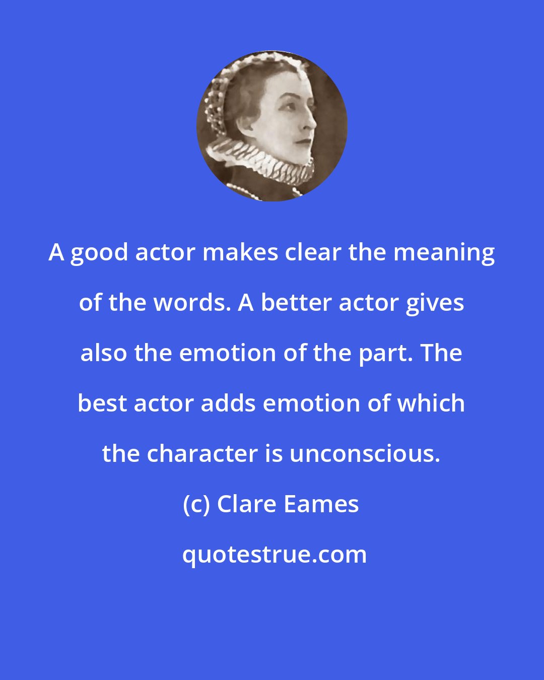 Clare Eames: A good actor makes clear the meaning of the words. A better actor gives also the emotion of the part. The best actor adds emotion of which the character is unconscious.