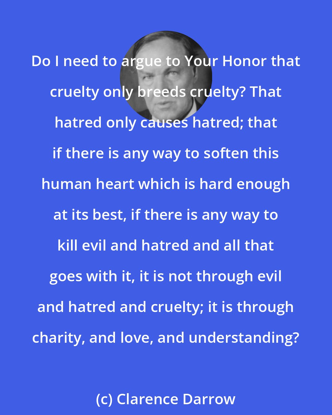 Clarence Darrow: Do I need to argue to Your Honor that cruelty only breeds cruelty? That hatred only causes hatred; that if there is any way to soften this human heart which is hard enough at its best, if there is any way to kill evil and hatred and all that goes with it, it is not through evil and hatred and cruelty; it is through charity, and love, and understanding?