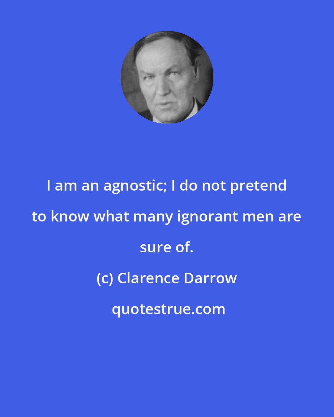 Clarence Darrow: I am an agnostic; I do not pretend to know what many ignorant men are sure of.