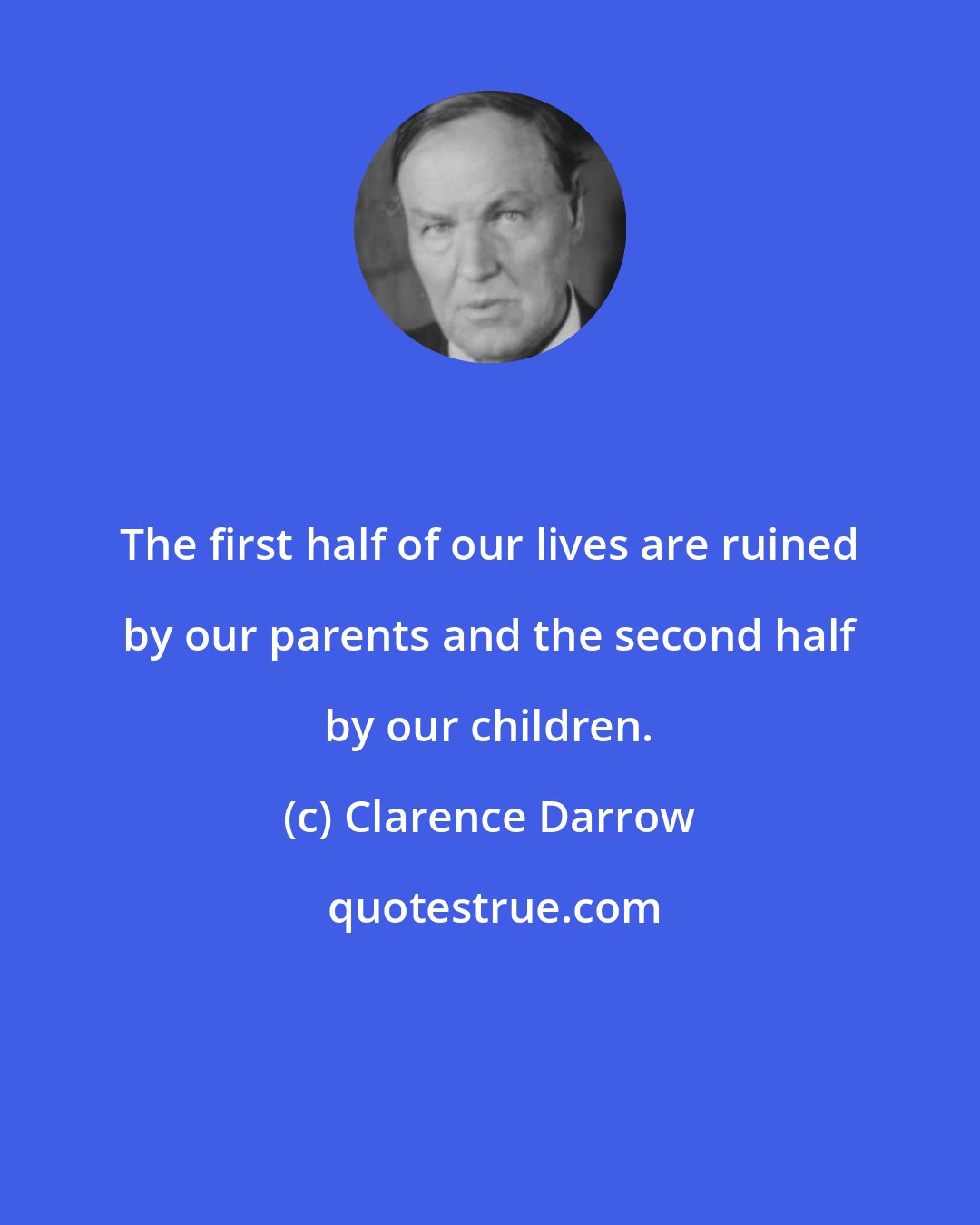 Clarence Darrow: The first half of our lives are ruined by our parents and the second half by our children.