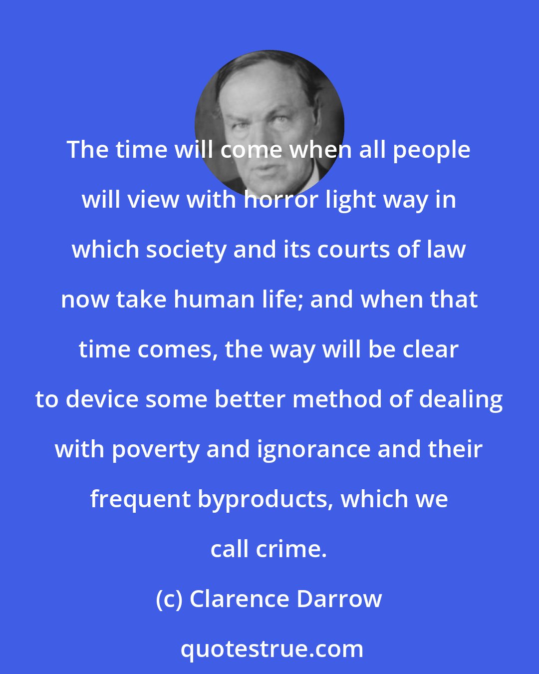 Clarence Darrow: The time will come when all people will view with horror light way in which society and its courts of law now take human life; and when that time comes, the way will be clear to device some better method of dealing with poverty and ignorance and their frequent byproducts, which we call crime.