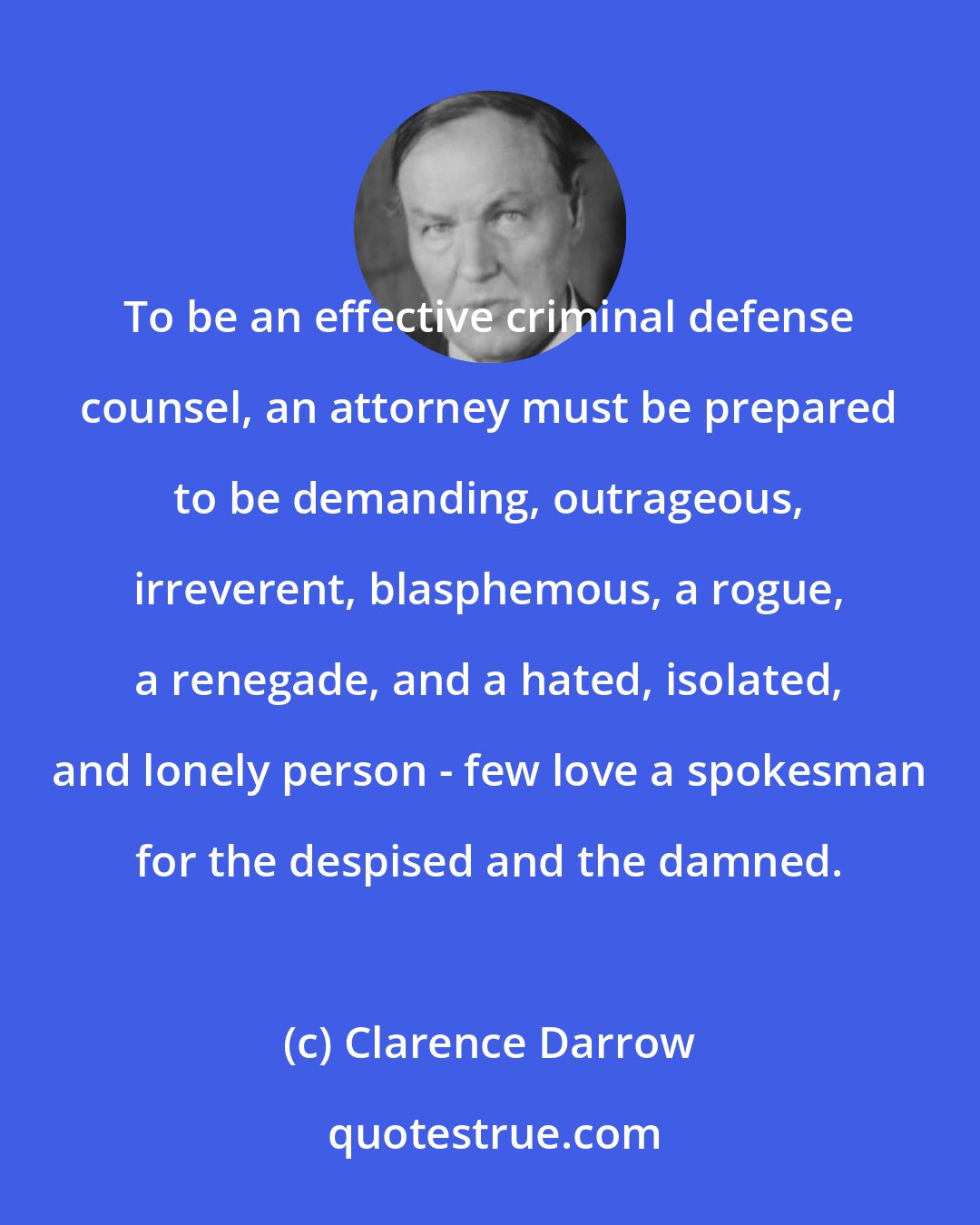 Clarence Darrow: To be an effective criminal defense counsel, an attorney must be prepared to be demanding, outrageous, irreverent, blasphemous, a rogue, a renegade, and a hated, isolated, and lonely person - few love a spokesman for the despised and the damned.