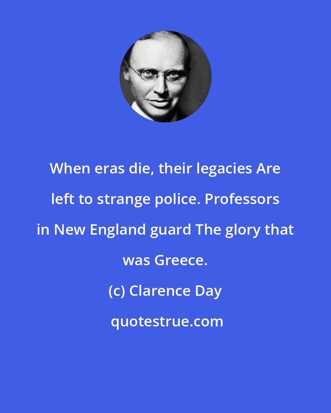 Clarence Day: When eras die, their legacies Are left to strange police. Professors in New England guard The glory that was Greece.