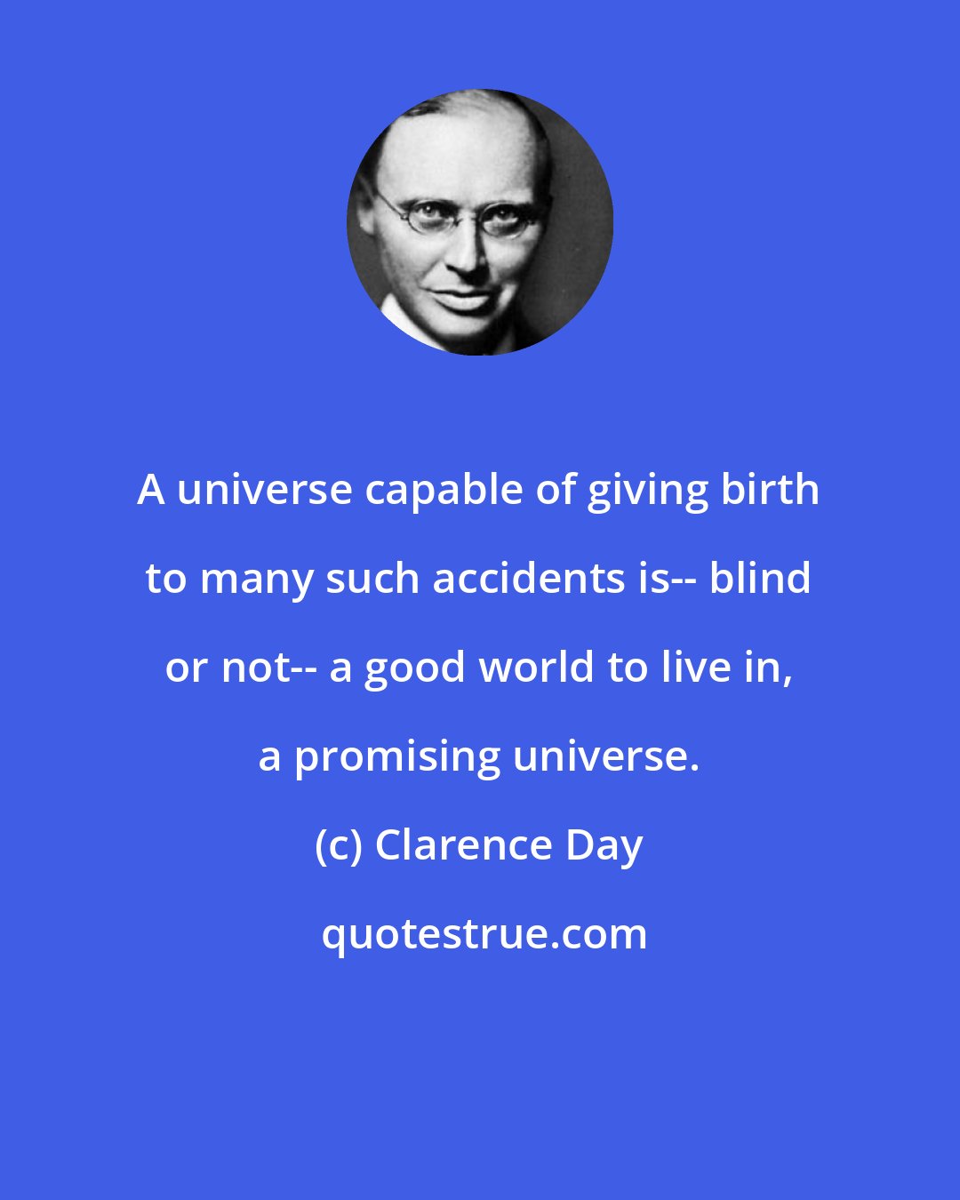 Clarence Day: A universe capable of giving birth to many such accidents is-- blind or not-- a good world to live in, a promising universe.