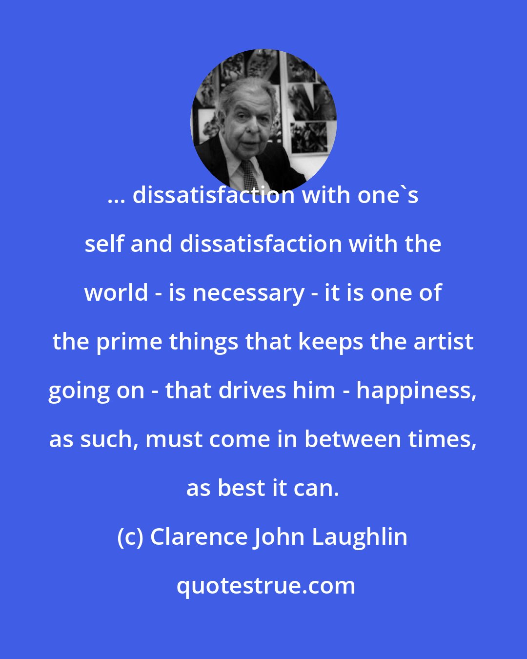 Clarence John Laughlin: ... dissatisfaction with one's self and dissatisfaction with the world - is necessary - it is one of the prime things that keeps the artist going on - that drives him - happiness, as such, must come in between times, as best it can.