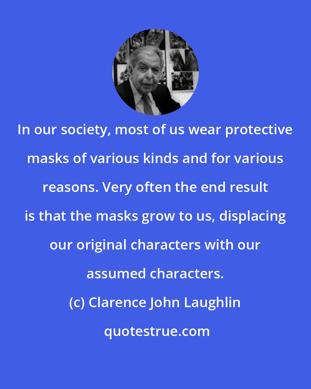 Clarence John Laughlin: In our society, most of us wear protective masks of various kinds and for various reasons. Very often the end result is that the masks grow to us, displacing our original characters with our assumed characters.