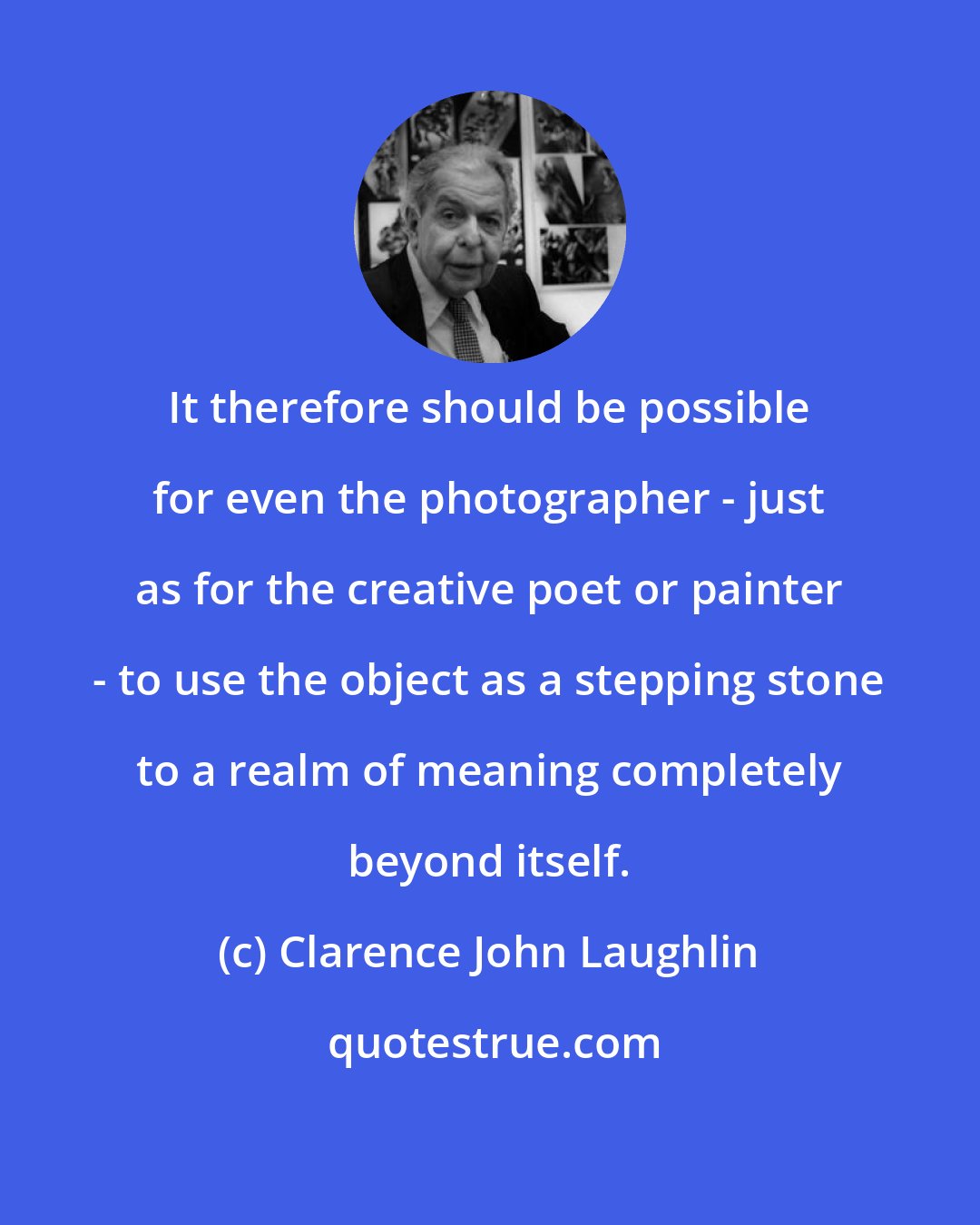 Clarence John Laughlin: It therefore should be possible for even the photographer - just as for the creative poet or painter - to use the object as a stepping stone to a realm of meaning completely beyond itself.
