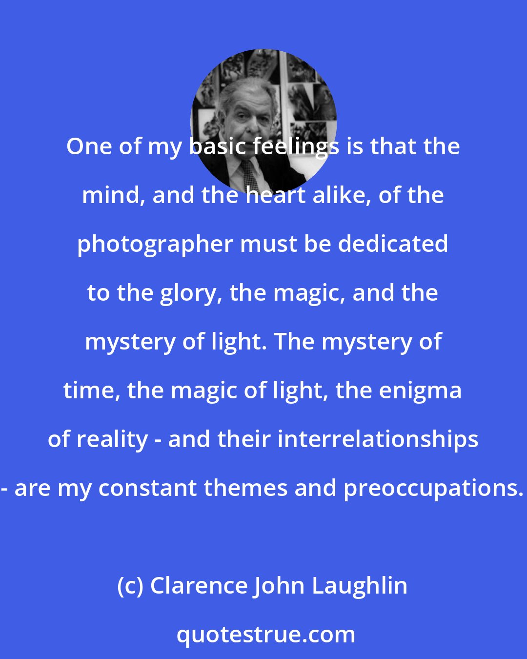 Clarence John Laughlin: One of my basic feelings is that the mind, and the heart alike, of the photographer must be dedicated to the glory, the magic, and the mystery of light. The mystery of time, the magic of light, the enigma of reality - and their interrelationships - are my constant themes and preoccupations.