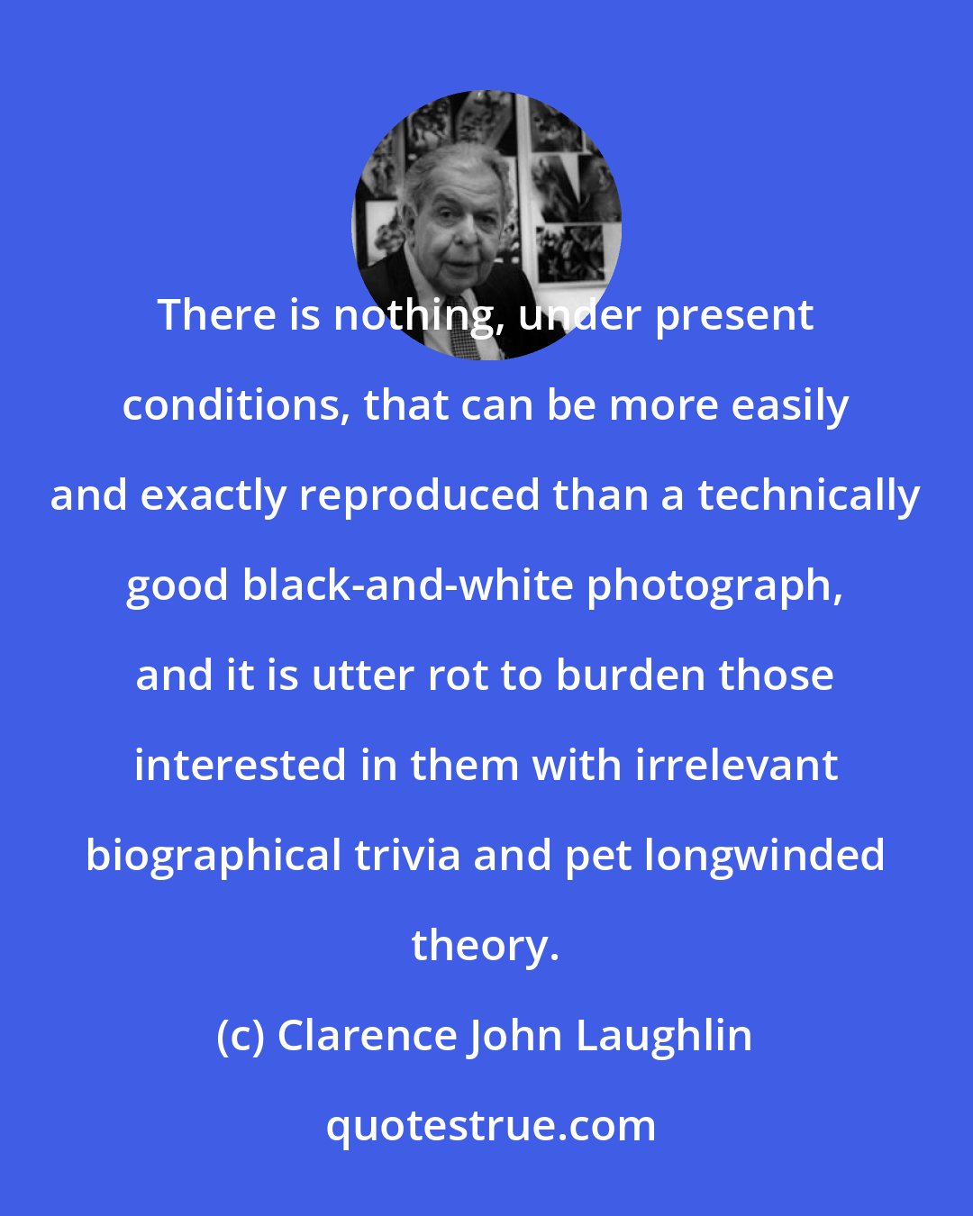 Clarence John Laughlin: There is nothing, under present conditions, that can be more easily and exactly reproduced than a technically good black-and-white photograph, and it is utter rot to burden those interested in them with irrelevant biographical trivia and pet longwinded theory.