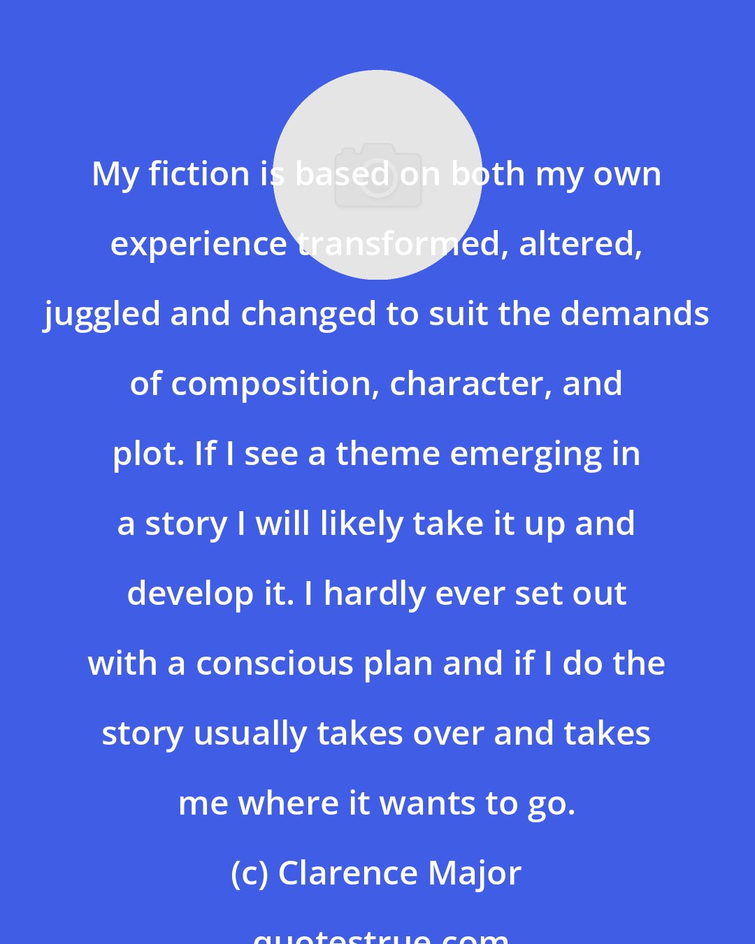 Clarence Major: My fiction is based on both my own experience transformed, altered, juggled and changed to suit the demands of composition, character, and plot. If I see a theme emerging in a story I will likely take it up and develop it. I hardly ever set out with a conscious plan and if I do the story usually takes over and takes me where it wants to go.