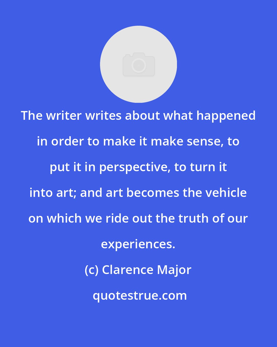 Clarence Major: The writer writes about what happened in order to make it make sense, to put it in perspective, to turn it into art; and art becomes the vehicle on which we ride out the truth of our experiences.