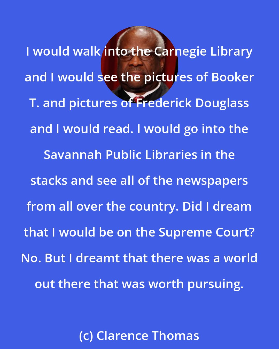 Clarence Thomas: I would walk into the Carnegie Library and I would see the pictures of Booker T. and pictures of Frederick Douglass and I would read. I would go into the Savannah Public Libraries in the stacks and see all of the newspapers from all over the country. Did I dream that I would be on the Supreme Court? No. But I dreamt that there was a world out there that was worth pursuing.