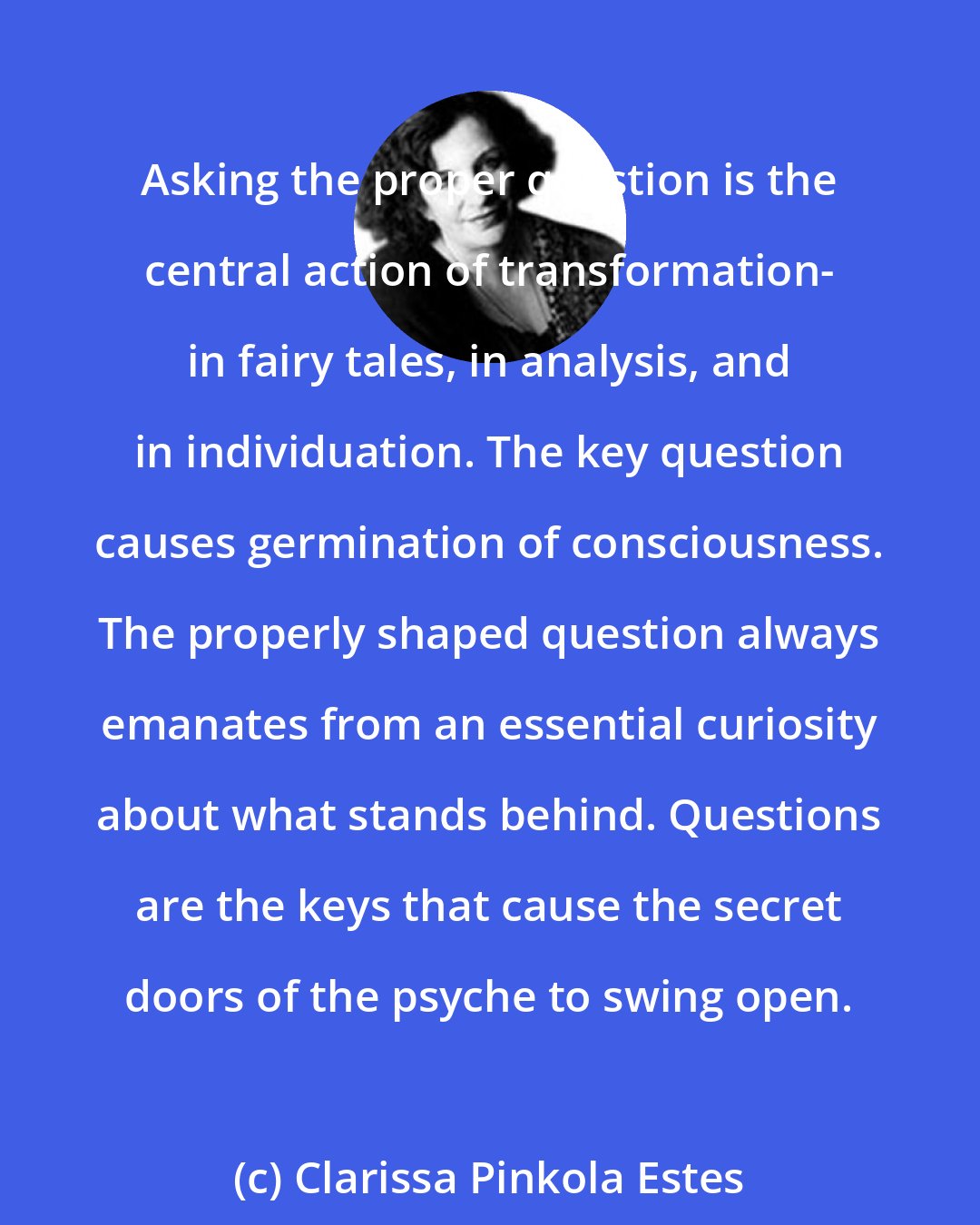 Clarissa Pinkola Estes: Asking the proper question is the central action of transformation- in fairy tales, in analysis, and in individuation. The key question causes germination of consciousness. The properly shaped question always emanates from an essential curiosity about what stands behind. Questions are the keys that cause the secret doors of the psyche to swing open.
