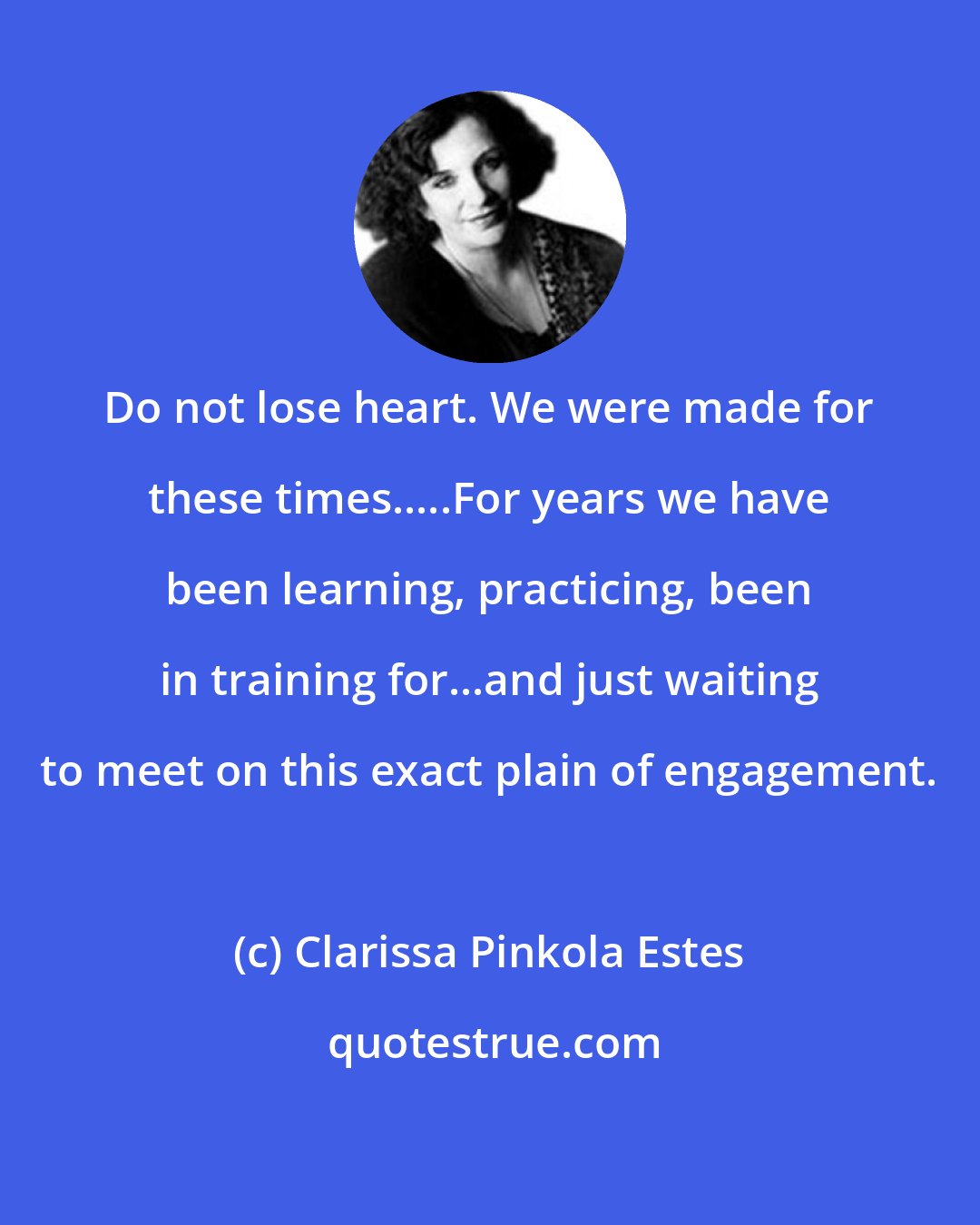 Clarissa Pinkola Estes: Do not lose heart. We were made for these times.....For years we have been learning, practicing, been in training for...and just waiting to meet on this exact plain of engagement.