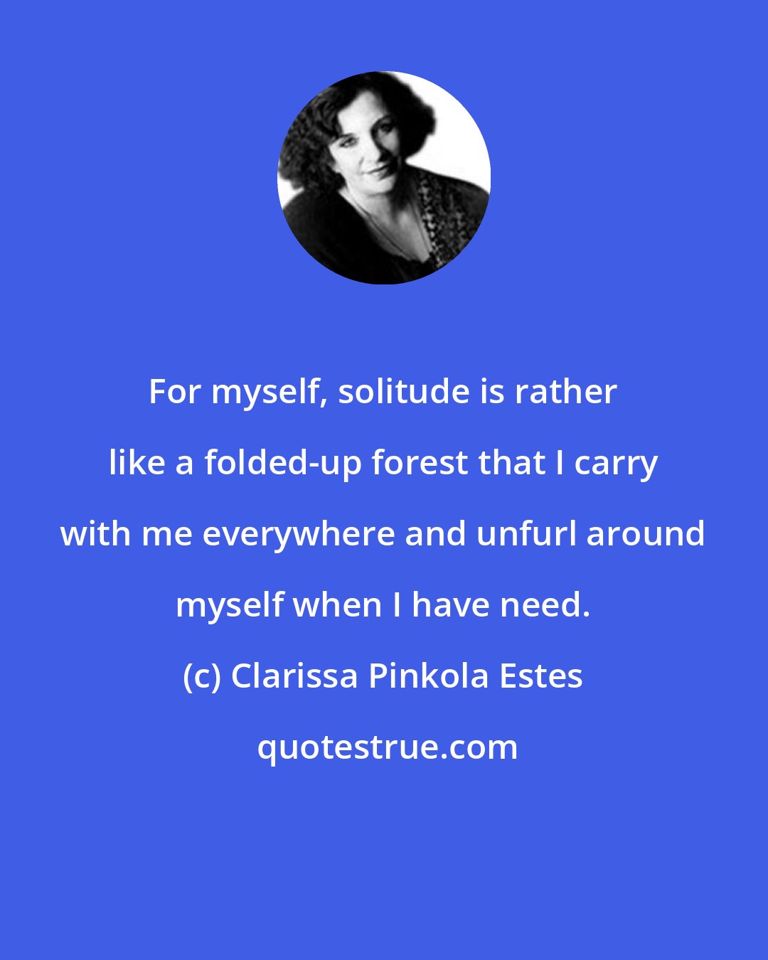 Clarissa Pinkola Estes: For myself, solitude is rather like a folded-up forest that I carry with me everywhere and unfurl around myself when I have need.