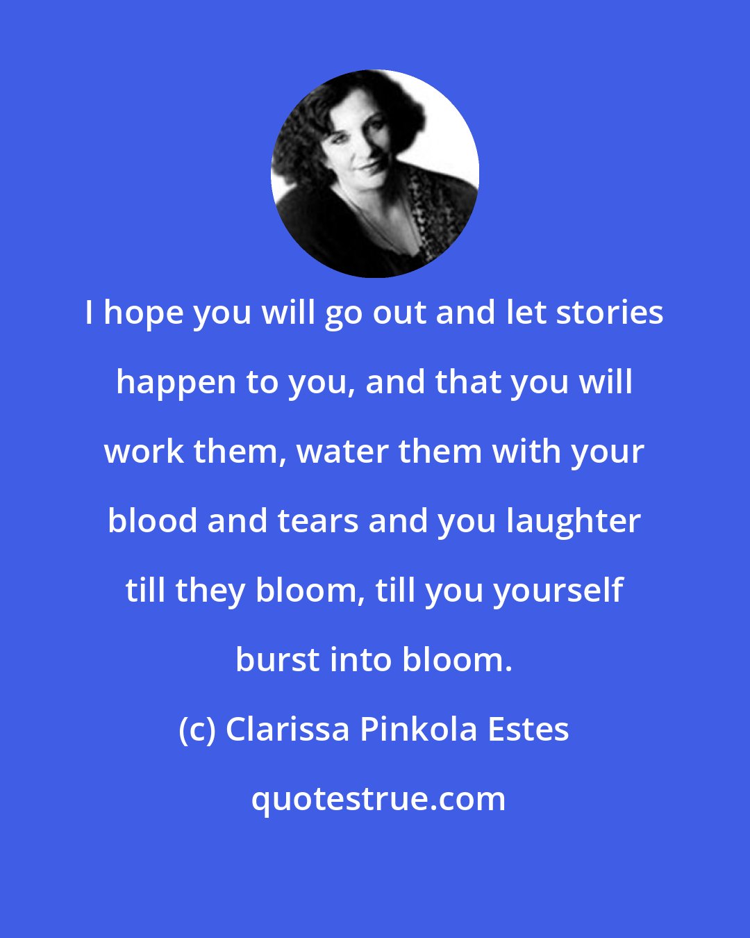 Clarissa Pinkola Estes: I hope you will go out and let stories happen to you, and that you will work them, water them with your blood and tears and you laughter till they bloom, till you yourself burst into bloom.