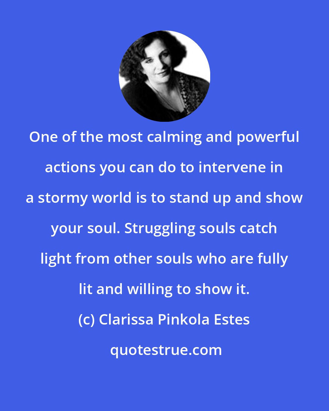 Clarissa Pinkola Estes: One of the most calming and powerful actions you can do to intervene in a stormy world is to stand up and show your soul. Struggling souls catch light from other souls who are fully lit and willing to show it.