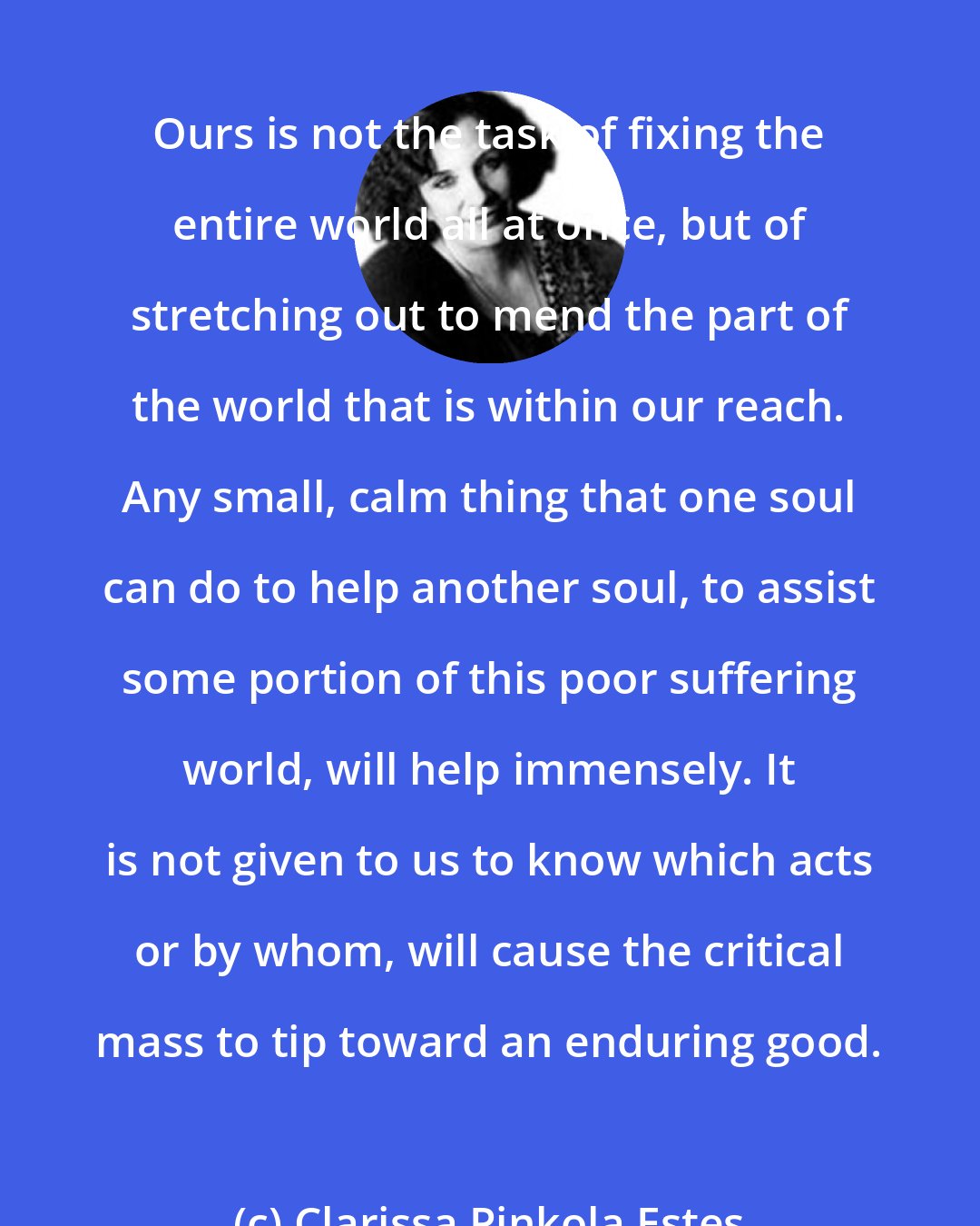 Clarissa Pinkola Estes: Ours is not the task of fixing the entire world all at once, but of stretching out to mend the part of the world that is within our reach. Any small, calm thing that one soul can do to help another soul, to assist some portion of this poor suffering world, will help immensely. It is not given to us to know which acts or by whom, will cause the critical mass to tip toward an enduring good.