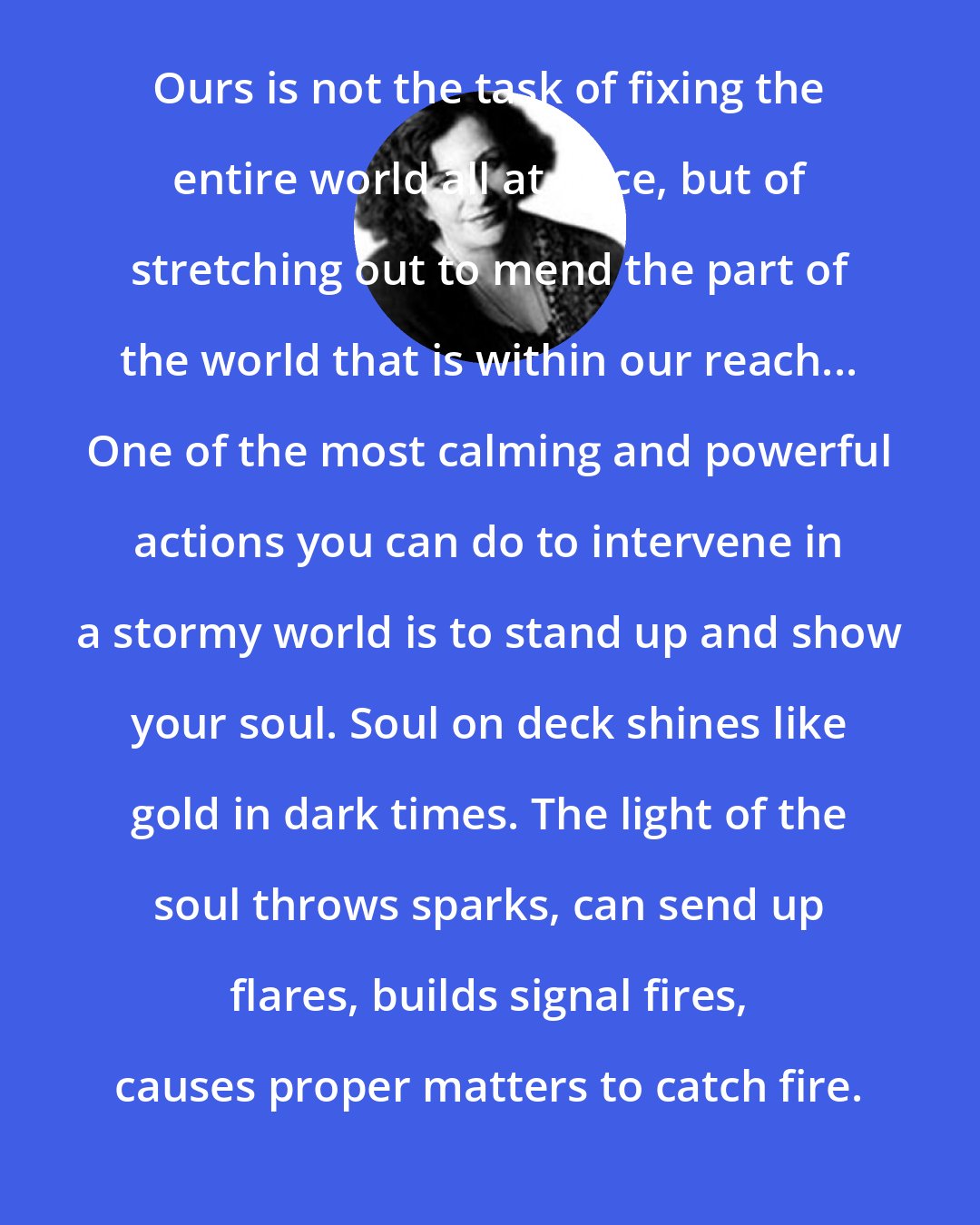 Clarissa Pinkola Estes: Ours is not the task of fixing the entire world all at once, but of stretching out to mend the part of the world that is within our reach... One of the most calming and powerful actions you can do to intervene in a stormy world is to stand up and show your soul. Soul on deck shines like gold in dark times. The light of the soul throws sparks, can send up flares, builds signal fires, causes proper matters to catch fire.