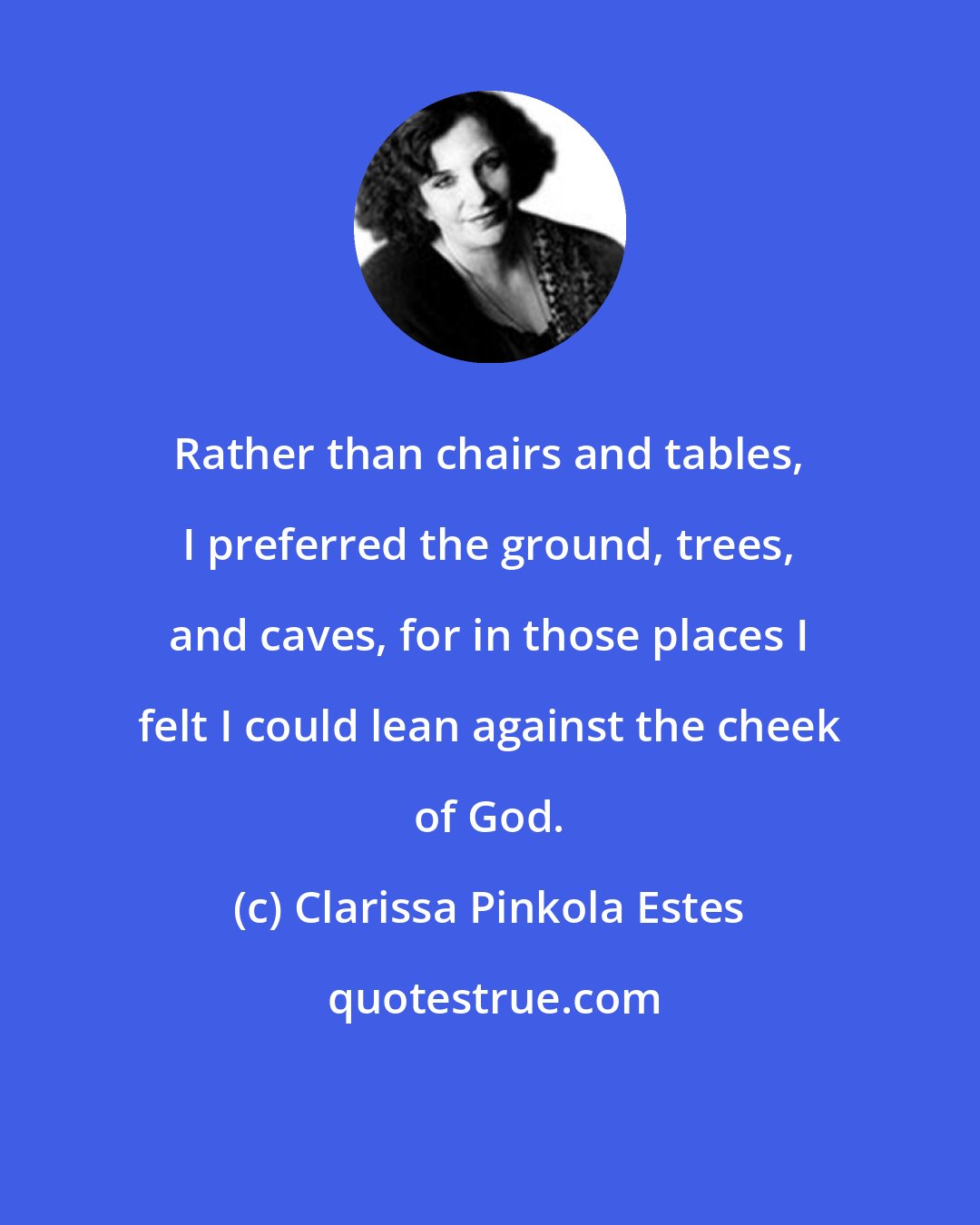 Clarissa Pinkola Estes: Rather than chairs and tables, I preferred the ground, trees, and caves, for in those places I felt I could lean against the cheek of God.