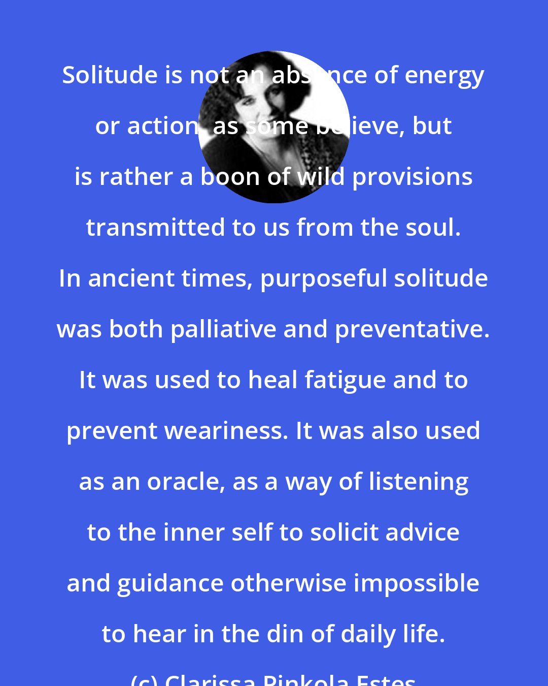 Clarissa Pinkola Estes: Solitude is not an absence of energy or action, as some believe, but is rather a boon of wild provisions transmitted to us from the soul. In ancient times, purposeful solitude was both palliative and preventative. It was used to heal fatigue and to prevent weariness. It was also used as an oracle, as a way of listening to the inner self to solicit advice and guidance otherwise impossible to hear in the din of daily life.