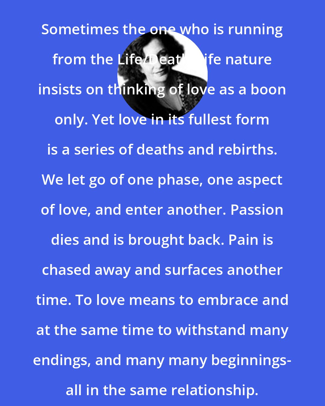 Clarissa Pinkola Estes: Sometimes the one who is running from the Life/Death/Life nature insists on thinking of love as a boon only. Yet love in its fullest form is a series of deaths and rebirths. We let go of one phase, one aspect of love, and enter another. Passion dies and is brought back. Pain is chased away and surfaces another time. To love means to embrace and at the same time to withstand many endings, and many many beginnings- all in the same relationship.