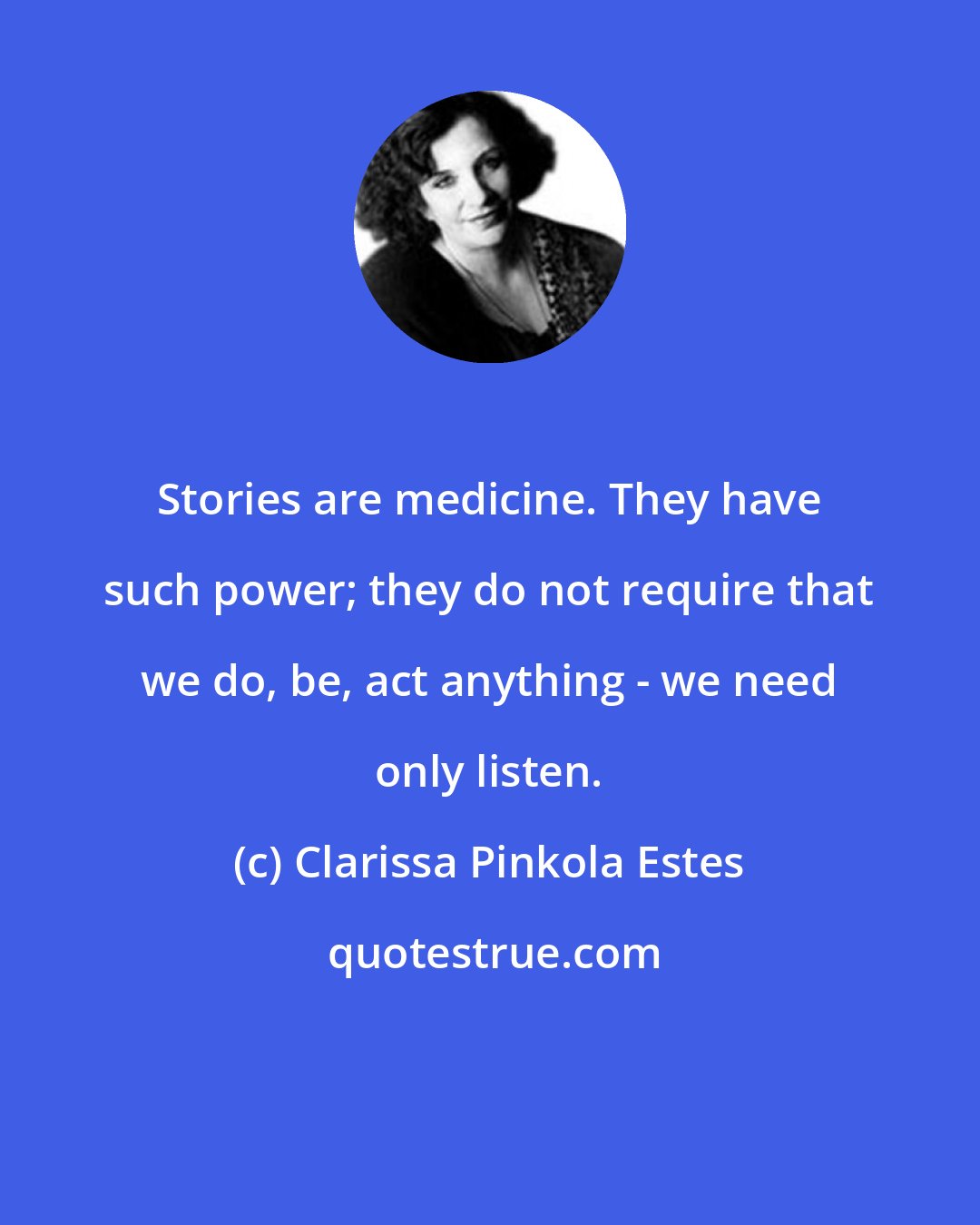 Clarissa Pinkola Estes: Stories are medicine. They have such power; they do not require that we do, be, act anything - we need only listen.