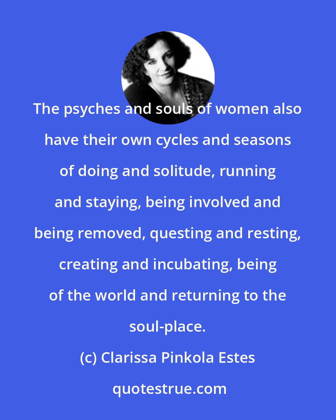 Clarissa Pinkola Estes: The psyches and souls of women also have their own cycles and seasons of doing and solitude, running and staying, being involved and being removed, questing and resting, creating and incubating, being of the world and returning to the soul-place.