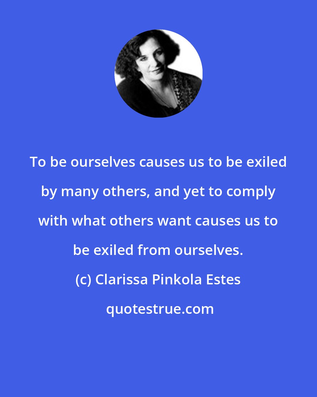 Clarissa Pinkola Estes: To be ourselves causes us to be exiled by many others, and yet to comply with what others want causes us to be exiled from ourselves.