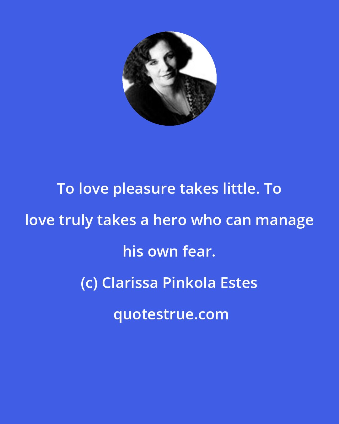 Clarissa Pinkola Estes: To love pleasure takes little. To love truly takes a hero who can manage his own fear.