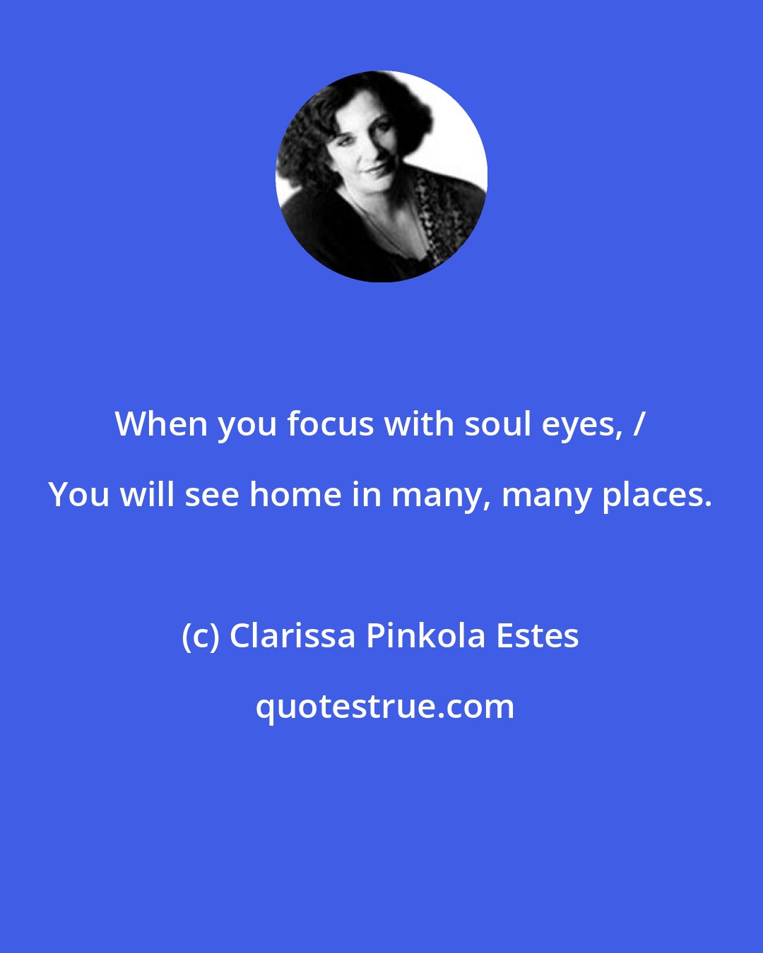 Clarissa Pinkola Estes: When you focus with soul eyes, / You will see home in many, many places.