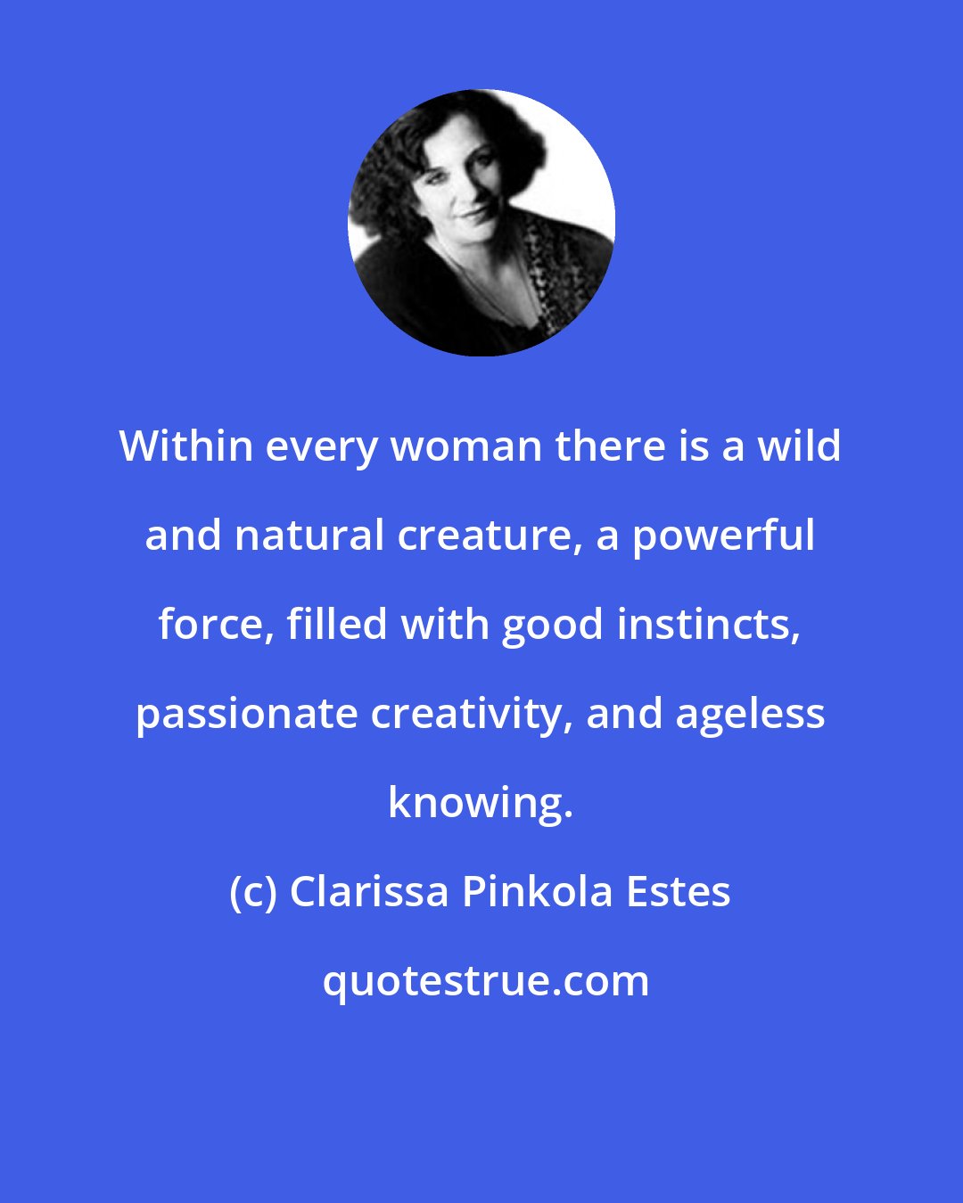 Clarissa Pinkola Estes: Within every woman there is a wild and natural creature, a powerful force, filled with good instincts, passionate creativity, and ageless knowing.