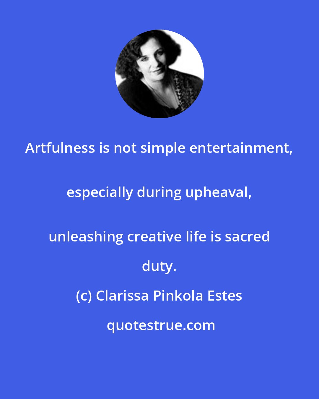 Clarissa Pinkola Estes: Artfulness is not simple entertainment, 
 especially during upheaval, 
 unleashing creative life is sacred duty.