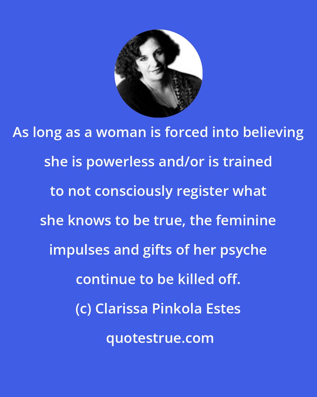 Clarissa Pinkola Estes: As long as a woman is forced into believing she is powerless and/or is trained to not consciously register what she knows to be true, the feminine impulses and gifts of her psyche continue to be killed off.