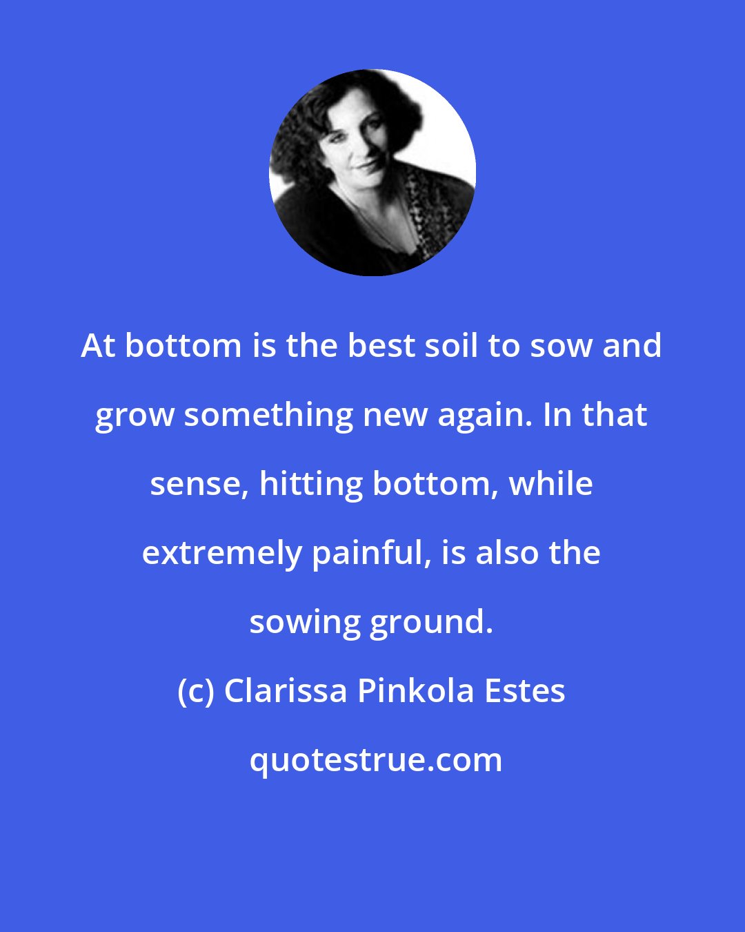 Clarissa Pinkola Estes: At bottom is the best soil to sow and grow something new again. In that sense, hitting bottom, while extremely painful, is also the sowing ground.