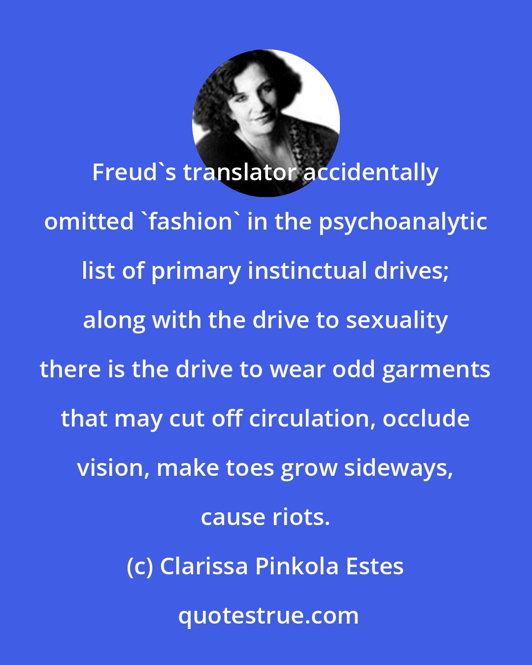 Clarissa Pinkola Estes: Freud's translator accidentally omitted 'fashion' in the psychoanalytic list of primary instinctual drives; along with the drive to sexuality there is the drive to wear odd garments that may cut off circulation, occlude vision, make toes grow sideways, cause riots.