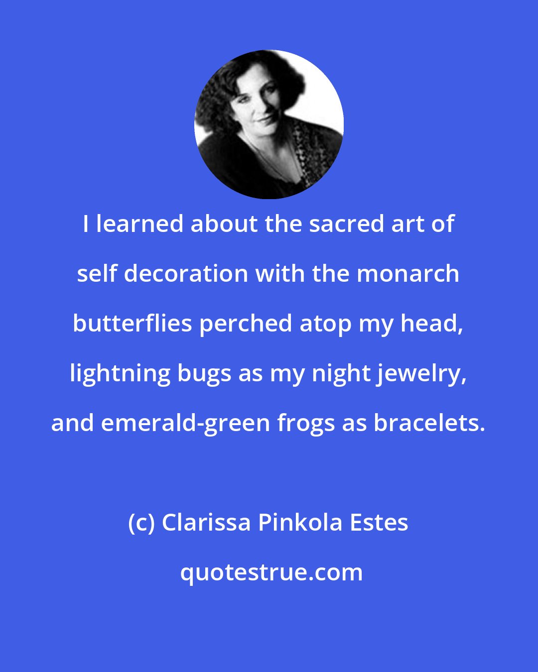 Clarissa Pinkola Estes: I learned about the sacred art of self decoration with the monarch butterflies perched atop my head, lightning bugs as my night jewelry, and emerald-green frogs as bracelets.