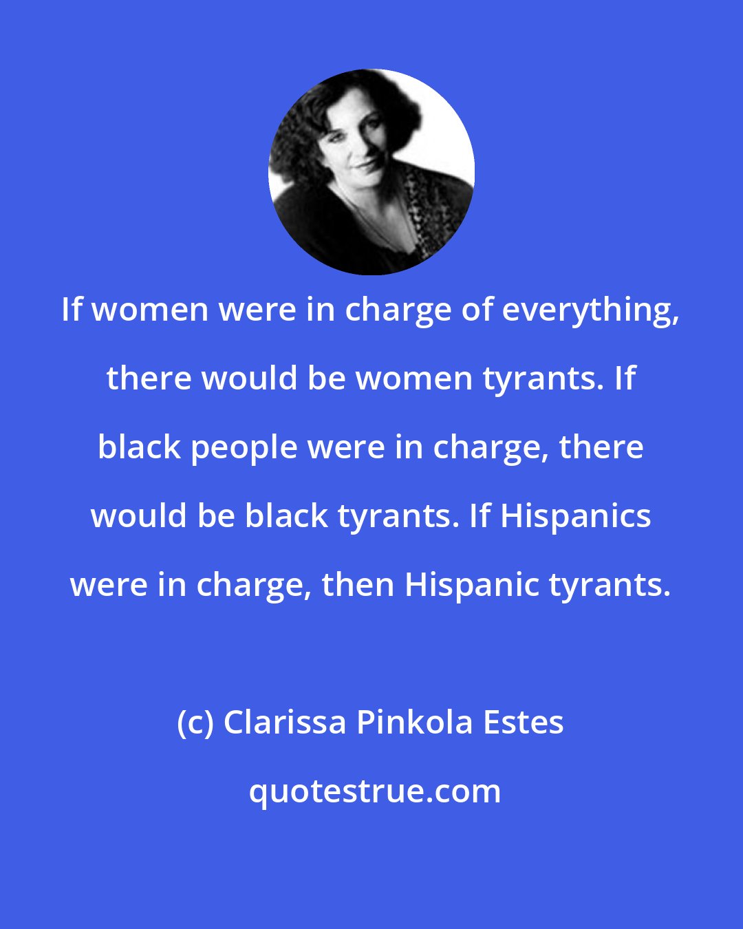 Clarissa Pinkola Estes: If women were in charge of everything, there would be women tyrants. If black people were in charge, there would be black tyrants. If Hispanics were in charge, then Hispanic tyrants.