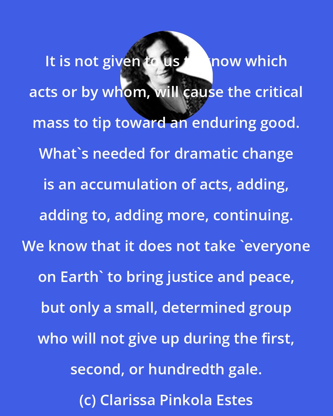 Clarissa Pinkola Estes: It is not given to us to know which acts or by whom, will cause the critical mass to tip toward an enduring good. What's needed for dramatic change is an accumulation of acts, adding, adding to, adding more, continuing. We know that it does not take 'everyone on Earth' to bring justice and peace, but only a small, determined group who will not give up during the first, second, or hundredth gale.