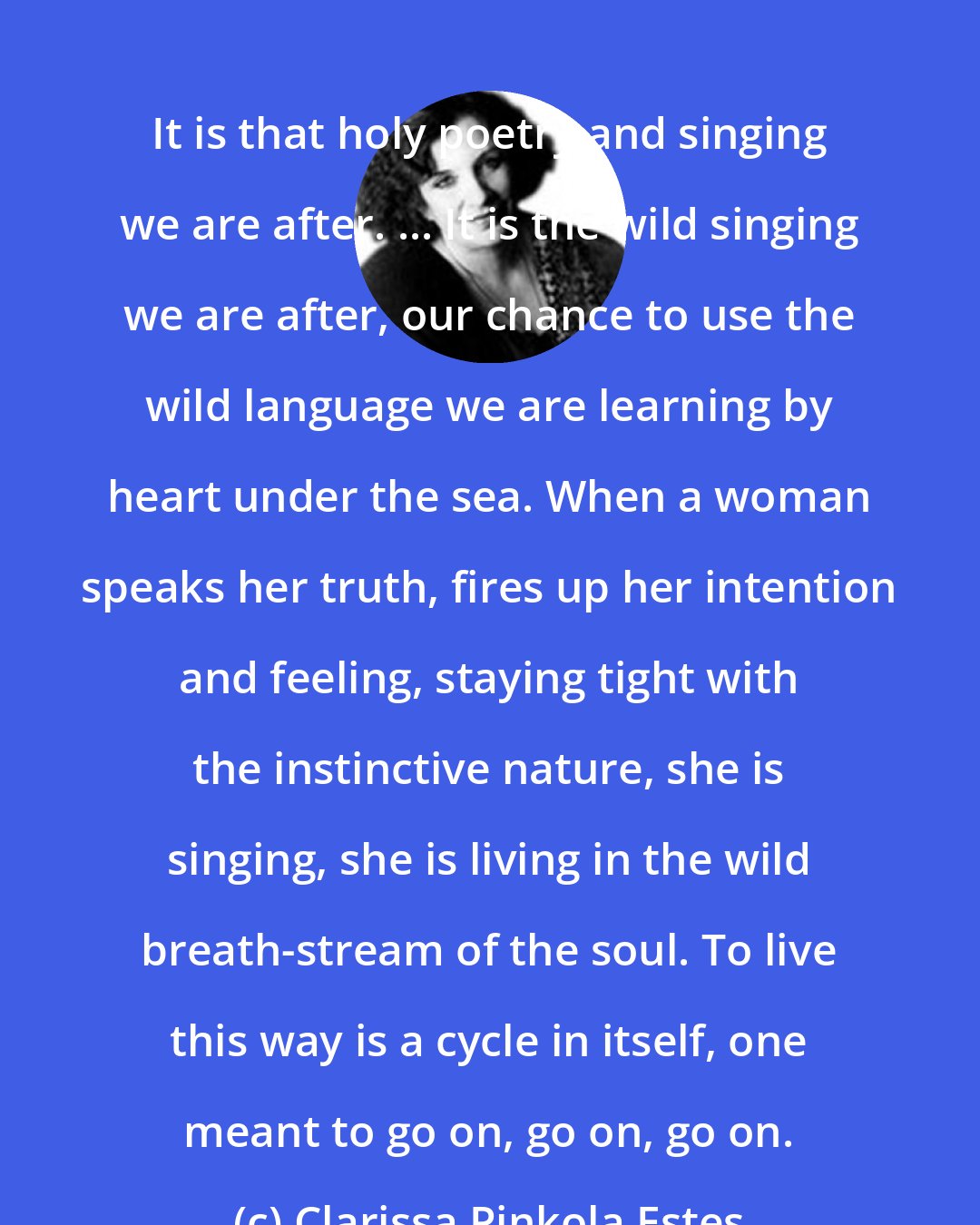 Clarissa Pinkola Estes: It is that holy poetry and singing we are after. ... It is the wild singing we are after, our chance to use the wild language we are learning by heart under the sea. When a woman speaks her truth, fires up her intention and feeling, staying tight with the instinctive nature, she is singing, she is living in the wild breath-stream of the soul. To live this way is a cycle in itself, one meant to go on, go on, go on.