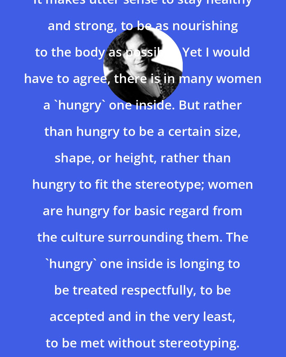 Clarissa Pinkola Estes: It makes utter sense to stay healthy and strong, to be as nourishing to the body as possible. Yet I would have to agree, there is in many women a 'hungry' one inside. But rather than hungry to be a certain size, shape, or height, rather than hungry to fit the stereotype; women are hungry for basic regard from the culture surrounding them. The 'hungry' one inside is longing to be treated respectfully, to be accepted and in the very least, to be met without stereotyping.