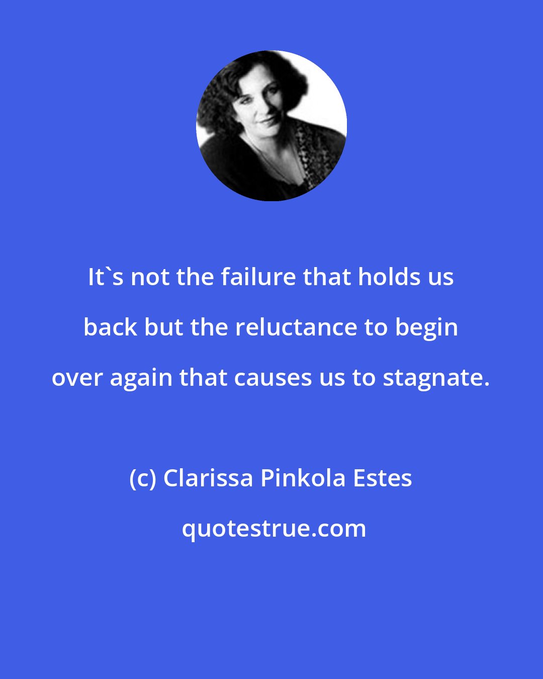 Clarissa Pinkola Estes: It's not the failure that holds us back but the reluctance to begin over again that causes us to stagnate.