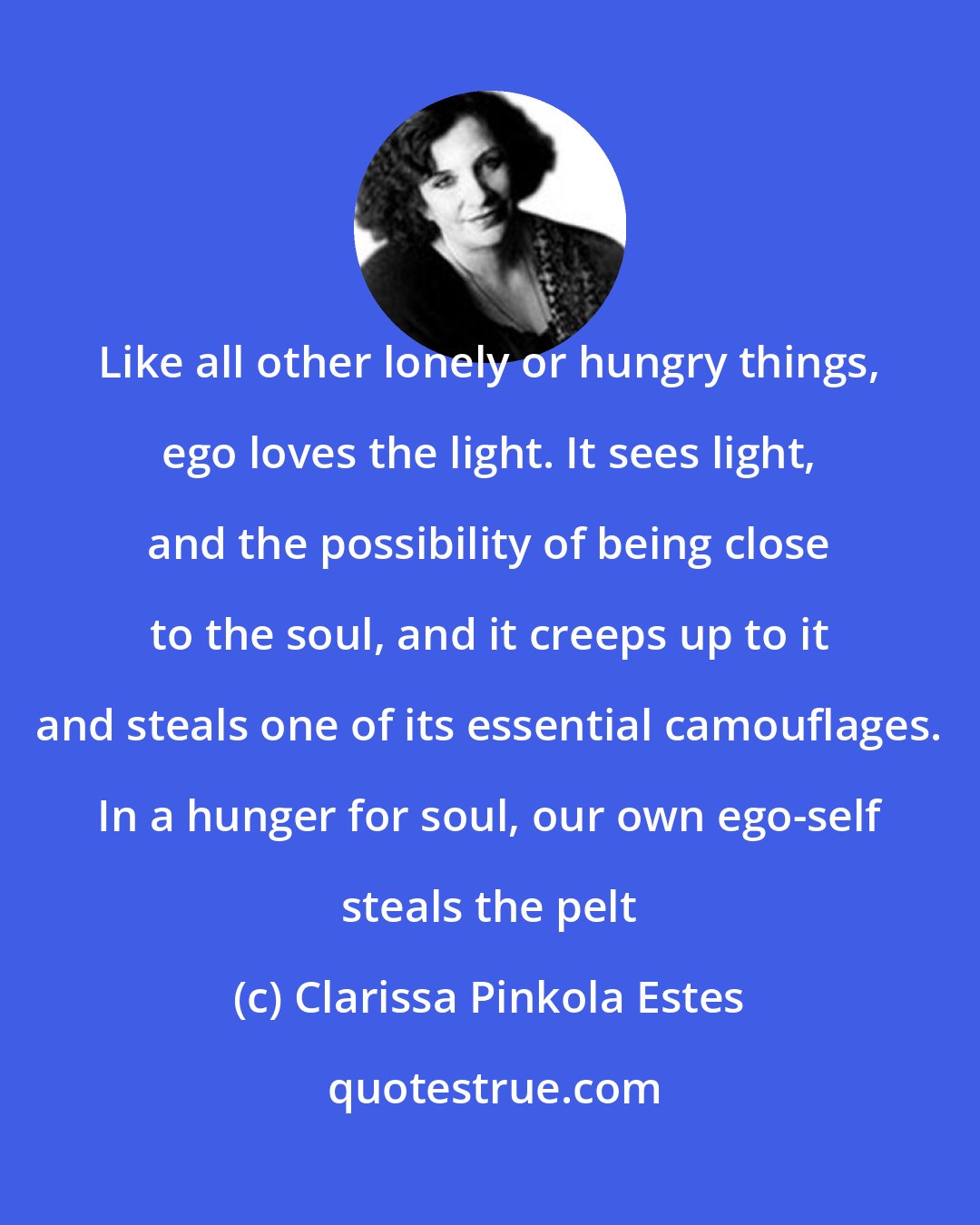 Clarissa Pinkola Estes: Like all other lonely or hungry things, ego loves the light. It sees light, and the possibility of being close to the soul, and it creeps up to it and steals one of its essential camouflages. In a hunger for soul, our own ego-self steals the pelt