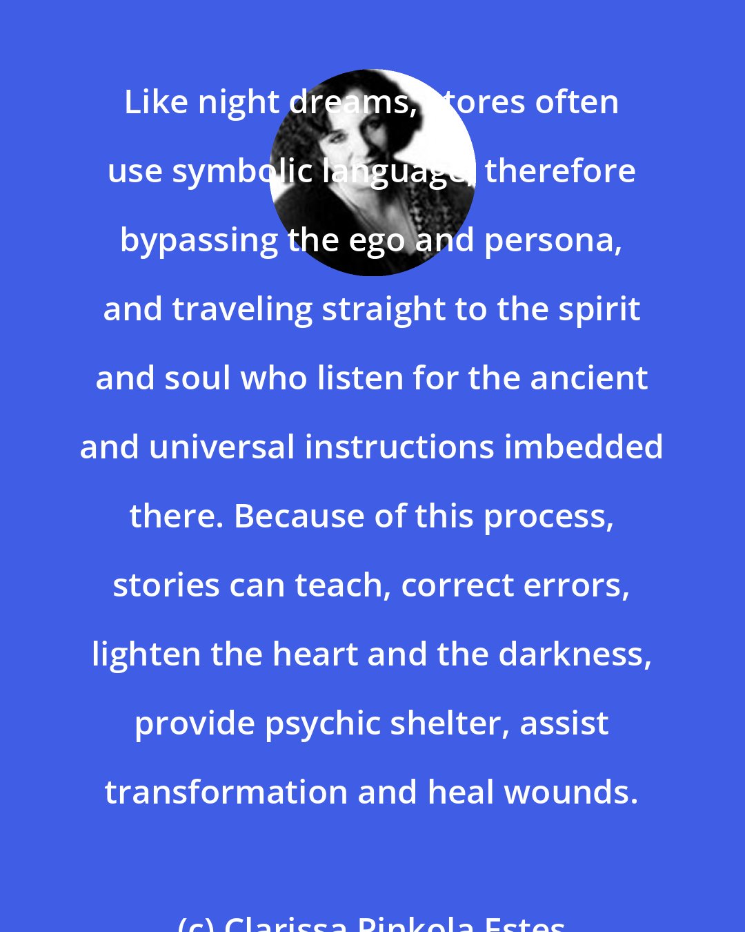 Clarissa Pinkola Estes: Like night dreams, stores often use symbolic language, therefore bypassing the ego and persona, and traveling straight to the spirit and soul who listen for the ancient and universal instructions imbedded there. Because of this process, stories can teach, correct errors, lighten the heart and the darkness, provide psychic shelter, assist transformation and heal wounds.