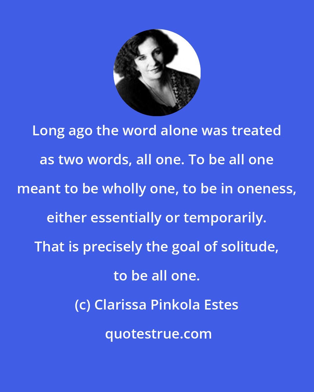 Clarissa Pinkola Estes: Long ago the word alone was treated as two words, all one. To be all one meant to be wholly one, to be in oneness, either essentially or temporarily. That is precisely the goal of solitude, to be all one.